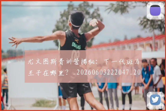 尤文图斯青训营揭秘：下一代斑马王子在哪里？_20260603222047_20260703234034
